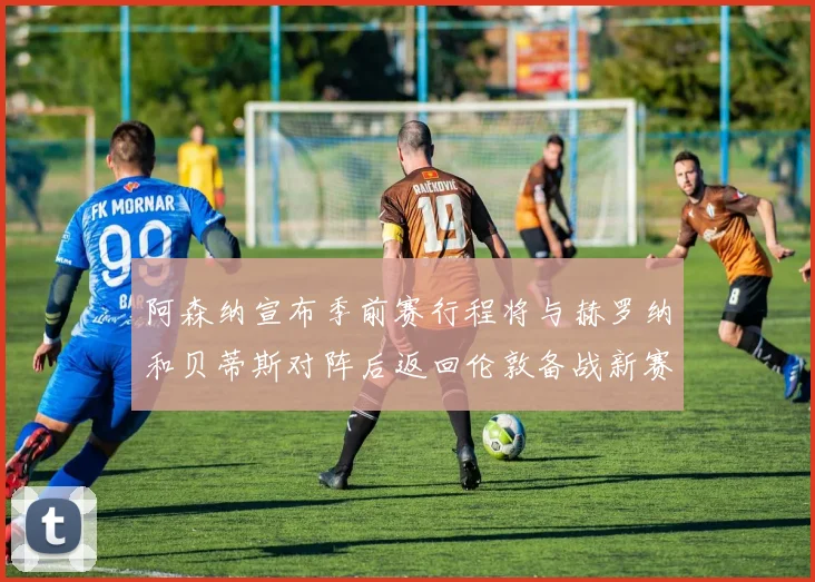 阿森纳宣布季前赛行程将与赫罗纳和贝蒂斯对阵后返回伦敦备战新赛季