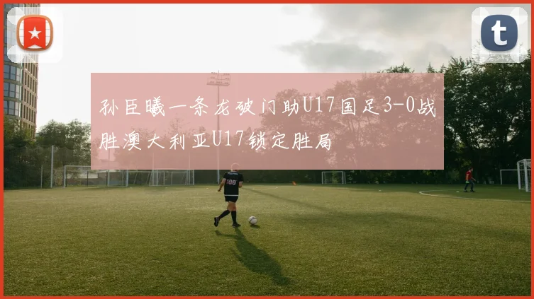 孙臣曦一条龙破门助U17国足3-0战胜澳大利亚U17锁定胜局