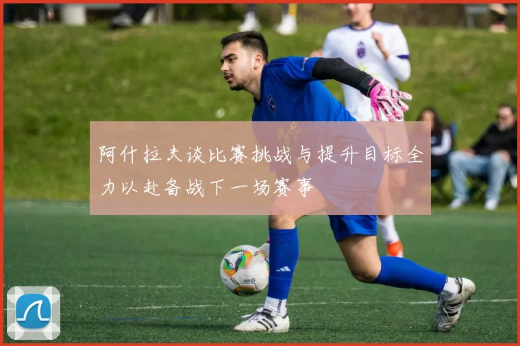 阿什拉夫谈比赛挑战与提升目标全力以赴备战下一场赛事