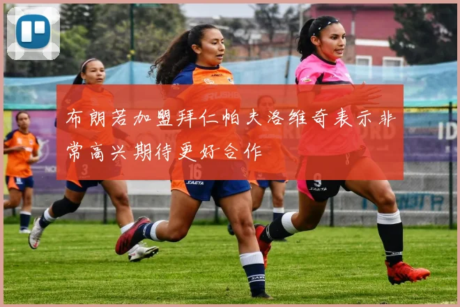 布朗若加盟拜仁帕夫洛维奇表示非常高兴期待更好合作
