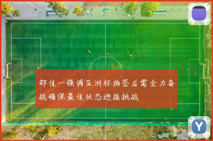 邵佳一强调亚洲杯抽签后需全力备战确保最佳状态迎接挑战