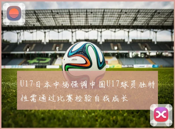 U17日本中场强调中国U17球员独特性需通过比赛检验自我成长