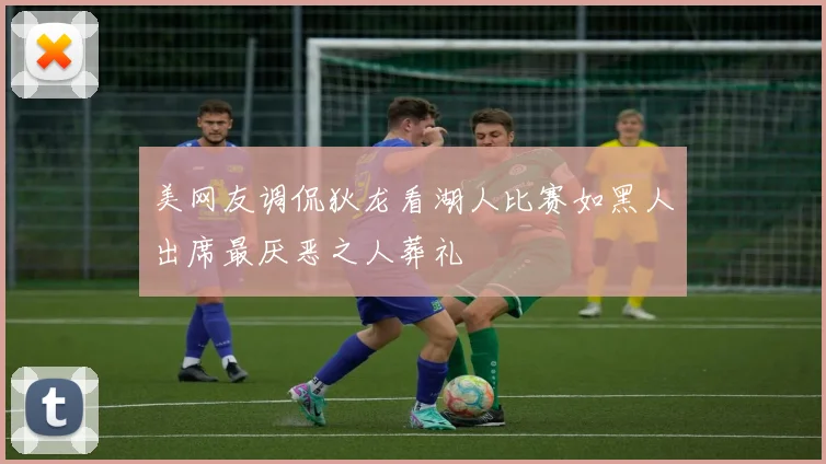 美网友调侃狄龙看湖人比赛如黑人出席最厌恶之人葬礼