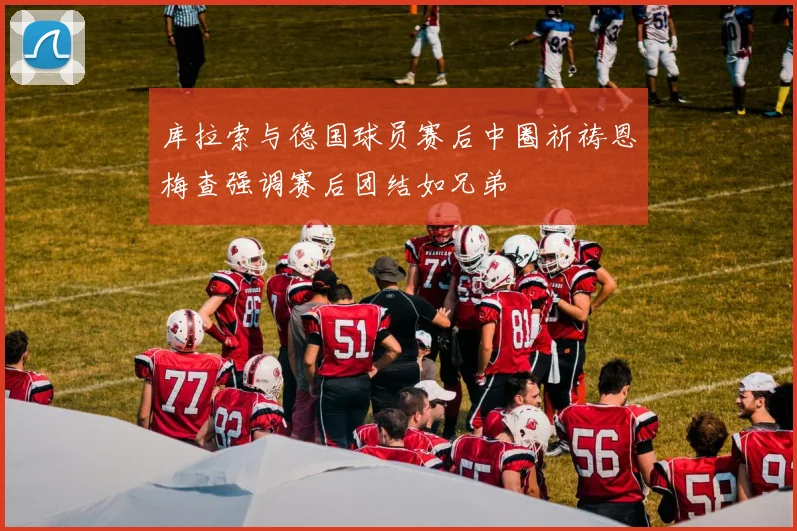 库拉索与德国球员赛后中圈祈祷恩梅查强调赛后团结如兄弟