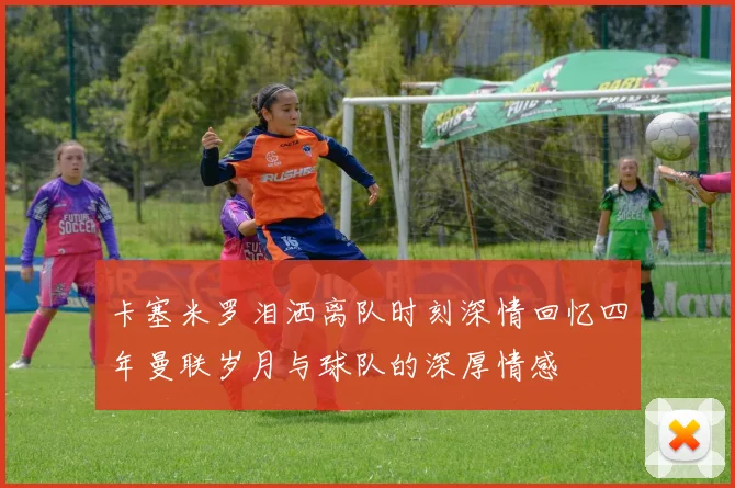 卡塞米罗泪洒离队时刻深情回忆四年曼联岁月与球队的深厚情感